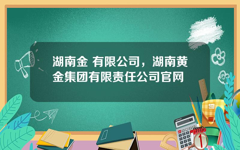 湖南金 有限公司，湖南黄金集团有限责任公司官网